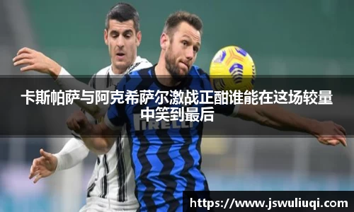 卡斯帕萨与阿克希萨尔激战正酣谁能在这场较量中笑到最后